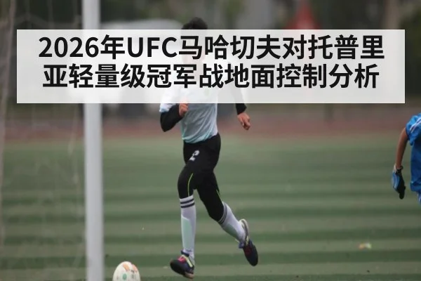 2026年UFC马哈切夫对托普里亚轻量级冠军战地面控制分析